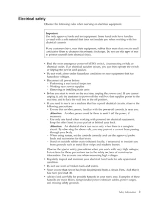 Electrical safety
Observe the following rules when working on electrical equipment.
v Find the room emergency power-off (EPO) switch, disconnecting switch, or
electrical outlet. If an electrical accident occurs, you can then operate the switch
or unplug the power cord quickly.
v Do not work alone under hazardous conditions or near equipment that has
hazardous voltages.
v Disconnect all power before:
– Performing a mechanical inspection
– Working near power supplies
– Removing or installing main units
v Before you start to work on the machine, unplug the power cord. If you cannot
unplug it, ask the customer to power-off the wall box that supplies power to the
machine, and to lock the wall box in the off position.
v If you need to work on a machine that has exposed electrical circuits, observe the
following precautions:
– Ensure that another person, familiar with the power-off controls, is near you.
Attention: Another person must be there to switch off the power, if
necessary.
– Use only one hand when working with powered-on electrical equipment;
keep the other hand in your pocket or behind your back.
Attention: An electrical shock can occur only when there is a complete
circuit. By observing the above rule, you may prevent a current from passing
through your body.
– When using testers, set the controls correctly and use the approved probe
leads and accessories for that tester.
– Stand on suitable rubber mats (obtained locally, if necessary) to insulate you
from grounds such as metal floor strips and machine frames.
Observe the special safety precautions when you work with very high voltages;
Instructions for these precautions are in the safety sections of maintenance
information. Use extreme care when measuring high voltages.
v Regularly inspect and maintain your electrical hand tools for safe operational
condition.
v Do not use worn or broken tools and testers.
v Never assume that power has been disconnected from a circuit. First, check that it
has been powered off.
v Always look carefully for possible hazards in your work area. Examples of these
hazards are moist floors, nongrounded power extension cables, power surges,
and missing safety grounds.
Important:
Use only approved tools and test equipment. Some hand tools have handles
covered with a soft material that does not insulate you when working with live
electrical currents.
Many customers have, near their equipment, rubber floor mats that contain small
conductive fibers to decrease electrostatic discharges. Do not use this type of mat
to protect yourself from electrical shock.
Safety information 3
 