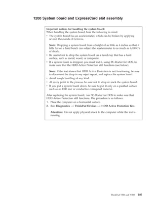 1200 System board and ExpressCard slot assembly
Important notices for handling the system board:
When handling the system board, bear the following in mind.
v The system board has an accelerometer, which can be broken by applying
several thousands of G-forces.
Note: Dropping a system board from a height of as little as 6 inches so that it
falls flat on a hard bench can subject the accelerometer to as much as 6,000 G’s
of shock.
v Be careful not to drop the system board on a bench top that has a hard
surface, such as metal, wood, or composite.
v If a system board is dropped, you must test it, using PC-Doctor for DOS, to
make sure that the HDD Active Protection still functions (see below).
Note: If the test shows that HDD Active Protection is not functioning, be sure
to document the drop in any reject report, and replace the system board.
v Avoid rough handling of any kind.
v At every point in the process, be sure not to drop or stack the system board.
v If you put a system board down, be sure to put it only on a padded surface
such as an ESD mat or conductive corrugated material.
After replacing the system board, run PC-Doctor for DOS to make sure that
HDD Active Protection still functions. The procedure is as follows:
1. Place the computer on a horizontal surface.
2. Run Diagnostics --> ThinkPad Devices --> HDD Active Protection Test.
Attention:: Do not apply physical shock to the computer while the test is
running.
ThinkPad T500 and W500 103
 