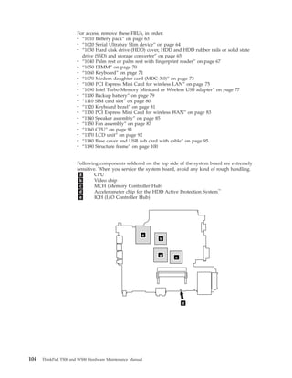 d
a
b
c
e
For access, remove these FRUs, in order:
v “1010 Battery pack” on page 63
v “1020 Serial Ultrabay Slim device” on page 64
v “1030 Hard disk drive (HDD) cover, HDD and HDD rubber rails or solid state
drive (SSD) and storage converter” on page 65
v “1040 Palm rest or palm rest with fingerprint reader” on page 67
v “1050 DIMM” on page 70
v “1060 Keyboard” on page 71
v “1070 Modem daughter card (MDC-3.0)” on page 73
v “1080 PCI Express Mini Card for wireless LAN” on page 75
v “1090 Intel Turbo Memory Minicard or Wireless USB adapter” on page 77
v “1100 Backup battery” on page 79
v “1110 SIM card slot” on page 80
v “1120 Keyboard bezel” on page 81
v “1130 PCI Express Mini Card for wireless WAN” on page 83
v “1140 Speaker assembly” on page 85
v “1150 Fan assembly” on page 87
v “1160 CPU” on page 91
v “1170 LCD unit” on page 92
v “1180 Base cover and USB sub card with cable” on page 95
v “1190 Structure frame” on page 100
Following components soldered on the top side of the system board are extremely
sensitive. When you service the system board, avoid any kind of rough handling.
a CPU
b Video chip
c MCH (Memory Controller Hub)
d Accelerometer chip for the HDD Active Protection System™
e ICH (I/O Controller Hub)
104 ThinkPad T500 and W500 Hardware Maintenance Manual
 