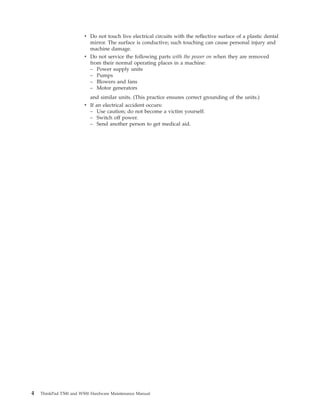 v Do not touch live electrical circuits with the reflective surface of a plastic dental
mirror. The surface is conductive; such touching can cause personal injury and
machine damage.
v Do not service the following parts with the power on when they are removed
from their normal operating places in a machine:
– Power supply units
– Pumps
– Blowers and fans
– Motor generators
and similar units. (This practice ensures correct grounding of the units.)
v If an electrical accident occurs:
– Use caution; do not become a victim yourself.
– Switch off power.
– Send another person to get medical aid.
4 ThinkPad T500 and W500 Hardware Maintenance Manual
 