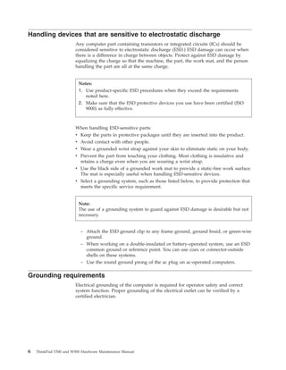 Handling devices that are sensitive to electrostatic discharge
Any computer part containing transistors or integrated circuits (ICs) should be
considered sensitive to electrostatic discharge (ESD.) ESD damage can occur when
there is a difference in charge between objects. Protect against ESD damage by
equalizing the charge so that the machine, the part, the work mat, and the person
handling the part are all at the same charge.
When handling ESD-sensitive parts:
v Keep the parts in protective packages until they are inserted into the product.
v Avoid contact with other people.
v Wear a grounded wrist strap against your skin to eliminate static on your body.
v Prevent the part from touching your clothing. Most clothing is insulative and
retains a charge even when you are wearing a wrist strap.
v Use the black side of a grounded work mat to provide a static-free work surface.
The mat is especially useful when handling ESD-sensitive devices.
v Select a grounding system, such as those listed below, to provide protection that
meets the specific service requirement.
– Attach the ESD ground clip to any frame ground, ground braid, or green-wire
ground.
– When working on a double-insulated or battery-operated system, use an ESD
common ground or reference point. You can use coax or connector-outside
shells on these systems.
– Use the round ground prong of the ac plug on ac-operated computers.
Grounding requirements
Electrical grounding of the computer is required for operator safety and correct
system function. Proper grounding of the electrical outlet can be verified by a
certified electrician.
Notes:
1. Use product-specific ESD procedures when they exceed the requirements
noted here.
2. Make sure that the ESD protective devices you use have been certified (ISO
9000) as fully effective.
Note:
The use of a grounding system to guard against ESD damage is desirable but not
necessary.
6 ThinkPad T500 and W500 Hardware Maintenance Manual
 
