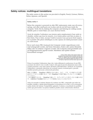 Safety notices: multilingual translations
The safety notices in this section are provided in English, French, German, Hebrew,
Italian, Japanese, and Spanish.
Safety notice 1
Before the computer is powered on after FRU replacement, make sure all screws,
springs, and other small parts are in place and are not left loose inside the
computer. Verify this by shaking the computer and listening for rattling sounds.
Metallic parts or metal flakes can cause electrical shorts.
Avant de remettre l’ordinateur sous tension après remplacement d’une unité en
clientèle, vérifiez que tous les ressorts, vis et autres pièces sont bien en place et
bien fixées. Pour ce faire, secouez l’unité et assurez-vous qu’aucun bruit suspect
ne se produit. Des pièces métalliques ou des copeaux de métal pourraient causer
un court-circuit.
Bevor nach einem FRU-Austausch der Computer wieder angeschlossen wird,
muß sichergestellt werden, daß keine Schrauben, Federn oder andere Kleinteile
fehlen oder im Gehäuse vergessen wurden. Der Computer muß geschüttelt und
auf Klappergeräusche geprüft werden. Metallteile oder-splitter können
Kurzschlüsse erzeugen.
Prima di accendere l’elaboratore dopo che é stata effettuata la sostituzione di una FRU,
accertarsi che tutte le viti, le molle e tutte le altri parti di piccole dimensioni siano nella
corretta posizione e non siano sparse all’interno dell’elaboratore. Verificare ciò scuotendo
l’elaboratore e prestando attenzione ad eventuali rumori; eventuali parti o pezzetti
metallici possono provocare cortocircuiti pericolosi.
Antes de encender el sistema despues de sustituir una FRU, compruebe que todos los
tornillos, muelles y demás piezas pequeñas se encuentran en su sitio y no se encuentran
sueltas dentro del sistema. Compruébelo agitando el sistema y escuchando los posibles
ruidos que provocarían. Las piezas metálicas pueden causar cortocircuitos eléctricos.
Safety information 7
 