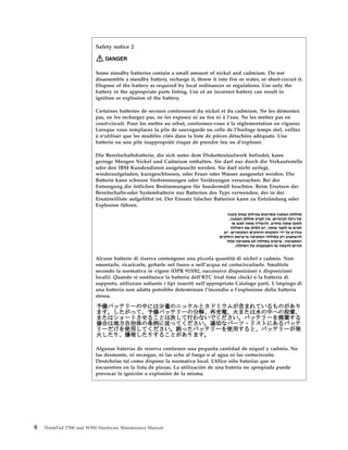 Safety notice 2
DANGER
Some standby batteries contain a small amount of nickel and cadmium. Do not
disassemble a standby battery, recharge it, throw it into fire or water, or short-circuit it.
Dispose of the battery as required by local ordinances or regulations. Use only the
battery in the appropriate parts listing. Use of an incorrect battery can result in
ignition or explosion of the battery.
Certaines batteries de secours contiennent du nickel et du cadmium. Ne les démontez
pas, ne les rechargez pas, ne les exposez ni au feu ni à l’eau. Ne les mettez pas en
court-circuit. Pour les mettre au rebut, conformez-vous à la réglementation en vigueur.
Lorsque vous remplacez la pile de sauvegarde ou celle de l’horloge temps réel, veillez
à n’utiliser que les modèles cités dans la liste de pièces détachées adéquate. Une
batterie ou une pile inappropriée risque de prendre feu ou d’exploser.
Die Bereitschaftsbatterie, die sich unter dem Diskettenlaufwerk befindet, kann
geringe Mengen Nickel und Cadmium enthalten. Sie darf nur durch die Verkaufsstelle
oder den IBM Kundendienst ausgetauscht werden. Sie darf nicht zerlegt,
wiederaufgeladen, kurzgeschlossen, oder Feuer oder Wasser ausgesetzt werden. Die
Batterie kann schwere Verbrennungen oder Verätzungen verursachen. Bei der
Entsorgung die örtlichen Bestimmungen für Sondermüll beachten. Beim Ersetzen der
Bereitschafts-oder Systembatterie nur Batterien des Typs verwenden, der in der
Ersatzteilliste aufgeführt ist. Der Einsatz falscher Batterien kann zu Entzündung oder
Explosion führen.
Alcune batterie di riserva contengono una piccola quantità di nichel e cadmio. Non
smontarle, ricaricarle, gettarle nel fuoco o nell’acqua né cortocircuitarle. Smaltirle
secondo la normativa in vigore (DPR 915/82, successive disposizioni e disposizioni
locali). Quando si sostituisce la batteria dell’RTC (real time clock) o la batteria di
supporto, utilizzare soltanto i tipi inseriti nell’appropriato Catalogo parti. L’impiego di
una batteria non adatta potrebbe determinare l’incendio o l’esplosione della batteria
stessa.
Algunas baterías de reserva contienen una pequeña cantidad de níquel y cadmio. No
las desmonte, ni recargue, ni las eche al fuego o al agua ni las cortocircuite.
Deséchelas tal como dispone la normativa local. Utilice sólo baterías que se
encuentren en la lista de piezas. La utilización de una batería no apropiada puede
provocar la ignición o explosión de la misma.
8 ThinkPad T500 and W500 Hardware Maintenance Manual
 