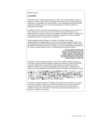 Safety notice 3
DANGER
The battery pack contains small amounts of nickel. Do not disassemble it, throw it
into fire or water, or short-circuit it. Dispose of the battery pack as required by local
ordinances or regulations. Use only the battery in the appropriate parts listing when
replacing the battery pack. Use of an incorrect battery can result in ignition or
explosion of the battery.
La batterie contient du nickel. Ne la démontez pas, ne l’exposez ni au feu ni à l’eau.
Ne la mettez pas en court-circuit. Pour la mettre au rebut, conformez-vous à la
réglementation en vigueur. Lorsque vous remplacez la batterie, veillez à n’utiliser que
les modèles cités dans la liste de pièces détachées adéquate. En effet, une batterie
inappropriée risque de prendre feu ou d’exploser.
Akkus enthalten geringe Mengen von Nickel. Sie dürfen nicht zerlegt,
wiederaufgeladen, kurzgeschlossen, oder Feuer oder Wasser ausgesetzt werden. Bei
der Entsorgung die örtlichen Bestimmungen für Sondermüll beachten. Beim Ersetzen
der Batterie nur Batterien des Typs verwenden, der in der Ersatzteilliste aufgeführt ist.
Der Einsatz falscher Batterien kann zu Entzündung oder Explosion führen.
La batteria contiene piccole quantità di nichel. Non smontarla, gettarla nel fuoco o
nell’acqua né cortocircuitarla. Smaltirla secondo la normativa in vigore (DPR 915/82,
successive disposizioni e disposizioni locali). Quando si sostituisce la batteria,
utilizzare soltanto i tipi inseriti nell’appropriato Catalogo parti. L’impiego di una
batteria non adatta potrebbe determinare l’incendio o l’esplosione della batteria stessa.
Las baterías contienen pequeñas cantidades de níquel. No las desmonte, ni recargue,
ni las eche al fuego o al agua ni las cortocircuite. Deséchelas tal como dispone la
normativa local. Utilice sólo baterías que se encuentren en la lista de piezas al
sustituir la batería. La utilización de una batería no apropiada puede provocar la
ignición o explosión de la misma.
Safety information 9
 