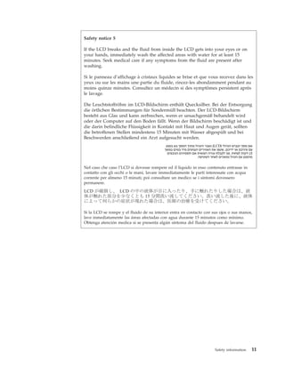 Safety notice 5
If the LCD breaks and the fluid from inside the LCD gets into your eyes or on
your hands, immediately wash the affected areas with water for at least 15
minutes. Seek medical care if any symptoms from the fluid are present after
washing.
Si le panneau d’affichage à cristaux liquides se brise et que vous recevez dans les
yeux ou sur les mains une partie du fluide, rincez-les abondamment pendant au
moins quinze minutes. Consultez un médecin si des symptômes persistent après
le lavage.
Die Leuchtstoffröhre im LCD-Bildschirm enthält Quecksilber. Bei der Entsorgung
die örtlichen Bestimmungen für Sondermüll beachten. Der LCD-Bildschirm
besteht aus Glas und kann zerbrechen, wenn er unsachgemäß behandelt wird
oder der Computer auf den Boden fällt. Wenn der Bildschirm beschädigt ist und
die darin befindliche Flüssigkeit in Kontakt mit Haut und Augen gerät, sollten
die betroffenen Stellen mindestens 15 Minuten mit Wasser abgespült und bei
Beschwerden anschließend ein Arzt aufgesucht werden.
Nel caso che caso l’LCD si dovesse rompere ed il liquido in esso contenuto entrasse in
contatto con gli occhi o le mani, lavare immediatamente le parti interessate con acqua
corrente per almeno 15 minuti; poi consultare un medico se i sintomi dovessero
permanere.
Si la LCD se rompe y el fluido de su interior entra en contacto con sus ojos o sus manos,
lave inmediatamente las áreas afectadas con agua durante 15 minutos como mínimo.
Obtenga atención medica si se presenta algún síntoma del fluido despues de lavarse.
Safety information 11
 
