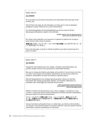 Safety notice 6
DANGER
To avoid shock, do not remove the plastic cover that protects the lower part of the
inverter card.
Afin d’éviter tout risque de choc électrique, ne retirez pas le cache en plastique
protégeant la partie inférieure de la carte d’alimentation.
Aus Sicherheitsgründen die Kunststoffabdeckung, die den unteren Teil der
Spannungswandlerplatine umgibt, nicht entfernen.
Per evitare scosse elettriche, non rimuovere la copertura in plastica che avvolge la
parte inferiore della scheda invertitore.
Para evitar descargas, no quite la cubierta de plástico que rodea la parte baja de la
tarjeta invertida.
Safety notice 7
DANGER
Though the main batteries have low voltage, a shorted or grounded battery can
produce enough current to burn personnel or combustible materials.
Bien que le voltage des batteries principales soit peu élevé, le court-circuit ou la mise
à la masse d’une batterie peut produire suffisamment de courant pour brûler des
matériaux combustibles ou causer des brûlures corporelles graves.
Obwohl Hauptbatterien eine niedrige Spannung haben, können sie doch bei
Kurzschluß oder Erdung genug Strom abgeben, um brennbare Materialien zu
entzünden oder Verletzungen bei Personen hervorzurufen.
Sebbene le batterie di alimentazione siano a basso voltaggio, una batteria in corto
circuito o a massa può fornire corrente sufficiente da bruciare materiali combustibili o
provocare ustioni ai tecnici di manutenzione.
Aunque las baterías principales tienen un voltaje bajo, una batería cortocircuitada o
con contacto a tierra puede producir la corriente suficiente como para quemar material
combustible o provocar quemaduras en el personal.
12 ThinkPad T500 and W500 Hardware Maintenance Manual
 