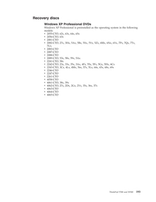 Recovery discs
Windows XP Professional DVDs
Windows XP Professional is preinstalled as the operating system in the following
models:
v 2055-CTO, 62x, 63x, 64x, 65x
v 2056-CTO, 63x
v 2081-CTO
v 2082-CTO, 27x, 3Hx, 5Ax, 5Bx, 5Xx, 5Yx, 5Zx, 6Mx, 6Nx, 6Yx, 7Px, 7Qx, 7Tx,
7Ux
v 2083-CTO
v 2087-CTO
v 2088-CTO
v 2089-CTO, 53x, 58x, 59x, 5Ax
v 2241-CTO, 58x
v 2242-CTO, 23x, 33x, 35x, 3Ax, 4Fx, 55x, 5Fx, 5Gx, 5Hx, 6Cx
v 2243-CTO, 3Cx, 4Lx, 4Mx, 56x, 57x, 5Lx, 64x, 65x, 68x, 69x
v 2246-CTO
v 2247-CTO
v 2261-CTO
v 4058-CTO
v 4061-CTO, 38x, 39x
v 4062-CTO, 27x, 2Dx, 2Gx, 2Yx, 35x, 36x, 37x
v 4063-CTO
v 4064-CTO
v 4065-CTO
ThinkPad T500 and W500 193
 