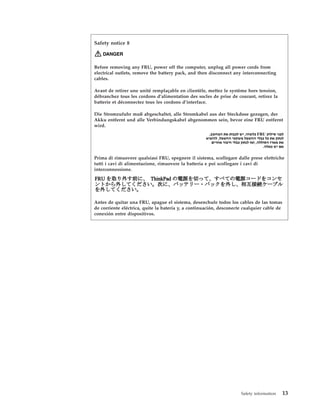 Safety notice 8
DANGER
Before removing any FRU, power off the computer, unplug all power cords from
electrical outlets, remove the battery pack, and then disconnect any interconnecting
cables.
Avant de retirer une unité remplaçable en clientèle, mettez le système hors tension,
débranchez tous les cordons d’alimentation des socles de prise de courant, retirez la
batterie et déconnectez tous les cordons d’interface.
Die Stromzufuhr muß abgeschaltet, alle Stromkabel aus der Steckdose gezogen, der
Akku entfernt und alle Verbindungskabel abgenommen sein, bevor eine FRU entfernt
wird.
Prima di rimuovere qualsiasi FRU, spegnere il sistema, scollegare dalle prese elettriche
tutti i cavi di alimentazione, rimuovere la batteria e poi scollegare i cavi di
interconnessione.
Antes de quitar una FRU, apague el sistema, desenchufe todos los cables de las tomas
de corriente eléctrica, quite la batería y, a continuación, desconecte cualquier cable de
conexión entre dispositivos.
Safety information 13
 