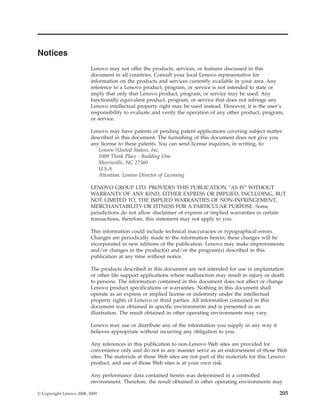 Notices
Lenovo may not offer the products, services, or features discussed in this
document in all countries. Consult your local Lenovo representative for
information on the products and services currently available in your area. Any
reference to a Lenovo product, program, or service is not intended to state or
imply that only that Lenovo product, program, or service may be used. Any
functionally equivalent product, program, or service that does not infringe any
Lenovo intellectual property right may be used instead. However, it is the user’s
responsibility to evaluate and verify the operation of any other product, program,
or service.
Lenovo may have patents or pending patent applications covering subject matter
described in this document. The furnishing of this document does not give you
any license to these patents. You can send license inquiries, in writing, to:
Lenovo (United States), Inc.
1009 Think Place - Building One
Morrisville, NC 27560
U.S.A.
Attention: Lenovo Director of Licensing
LENOVO GROUP LTD. PROVIDES THIS PUBLICATION “AS IS” WITHOUT
WARRANTY OF ANY KIND, EITHER EXPRESS OR IMPLIED, INCLUDING, BUT
NOT LIMITED TO, THE IMPLIED WARRANTIES OF NON-INFRINGEMENT,
MERCHANTABILITY OR FITNESS FOR A PARTICULAR PURPOSE. Some
jurisdictions do not allow disclaimer of express or implied warranties in certain
transactions, therefore, this statement may not apply to you.
This information could include technical inaccuracies or typographical errors.
Changes are periodically made to the information herein; these changes will be
incorporated in new editions of the publication. Lenovo may make improvements
and/or changes in the product(s) and/or the program(s) described in this
publication at any time without notice.
The products described in this document are not intended for use in implantation
or other life support applications where malfunction may result in injury or death
to persons. The information contained in this document does not affect or change
Lenovo product specifications or warranties. Nothing in this document shall
operate as an express or implied license or indemnity under the intellectual
property rights of Lenovo or third parties. All information contained in this
document was obtained in specific environments and is presented as an
illustration. The result obtained in other operating environments may vary.
Lenovo may use or distribute any of the information you supply in any way it
believes appropriate without incurring any obligation to you.
Any references in this publication to non-Lenovo Web sites are provided for
convenience only and do not in any manner serve as an endorsement of those Web
sites. The materials at those Web sites are not part of the materials for this Lenovo
product, and use of those Web sites is at your own risk.
Any performance data contained herein was determined in a controlled
environment. Therefore, the result obtained in other operating environments may
© Copyright Lenovo 2008, 2009 205
 