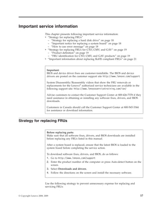 Important service information
This chapter presents following important service information:
v “Strategy for replacing FRUs”
– “Strategy for replacing a hard disk drive” on page 18
– “Important notice for replacing a system board” on page 18
– “How to use error message” on page 18
v “Strategy for replacing FRUs for CTO, CMV, and GAV” on page 19
– “Product definition” on page 19
– “FRU identification for CTO, CMV, and GAV products” on page 19
v “Important information about replacing RoHS compliant FRUs” on page 21
Strategy for replacing FRUs
Use the following strategy to prevent unnecessary expense for replacing and
servicing FRUs:
Important:
BIOS and device driver fixes are customer-installable. The BIOS and device
drivers are posted on the customer support site http://www.lenovo.com/support
System Disassembly/Reassembly videos that show the FRU removals or
replacements for the Lenovo®
authorized service technicians are available in the
following support site: http://www.lenovoservicetraining.com/ion/
Advise customers to contact the Customer Support Center at 800-426-7378 if they
need assistance in obtaining or installing any software fixes, drivers, and BIOS
downloads.
Customers in Canada should call the Customer Support Center at 800-565-3344
for assistance or download information.
Before replacing parts:
Make sure that all software fixes, drivers, and BIOS downloads are installed
before replacing any FRUs listed in this manual.
After a system board is replaced, ensure that the latest BIOS is loaded to the
system board before completing the service action.
To download software fixes, drivers, and BIOS, do as follows:
1. Go to http://www.lenovo.com/support
2. Enter the product number of the computer or press Auto-detect button on the
screen.
3. Select Downloads and drivers.
4. Follow the directions on the screen and install the necessary software.
© Copyright Lenovo 2008, 2009 17
 