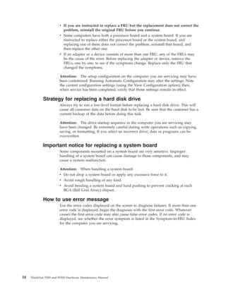 v If you are instructed to replace a FRU but the replacement does not correct the
problem, reinstall the original FRU before you continue.
v Some computers have both a processor board and a system board. If you are
instructed to replace either the processor board or the system board, and
replacing one of them does not correct the problem, reinstall that board, and
then replace the other one.
v If an adapter or a device consists of more than one FRU, any of the FRUs may
be the cause of the error. Before replacing the adapter or device, remove the
FRUs, one by one, to see if the symptoms change. Replace only the FRU that
changed the symptoms.
Attention: The setup configuration on the computer you are servicing may have
been customized. Running Automatic Configuration may alter the settings. Note
the current configuration settings (using the View Configuration option); then,
when service has been completed, verify that those settings remain in effect.
Strategy for replacing a hard disk drive
Always try to run a low-level format before replacing a hard disk drive. This will
cause all customer data on the hard disk to be lost. Be sure that the customer has a
current backup of the data before doing this task.
Attention: The drive startup sequence in the computer you are servicing may
have been changed. Be extremely careful during write operations such as copying,
saving, or formatting. If you select an incorrect drive, data or programs can be
overwritten.
Important notice for replacing a system board
Some components mounted on a system board are very sensitive. Improper
handling of a system board can cause damage to those components, and may
cause a system malfunction.
Attention: When handling a system board:
v Do not drop a system board or apply any excessive force to it.
v Avoid rough handling of any kind.
v Avoid bending a system board and hard pushing to prevent cracking at each
BGA (Ball Grid Array) chipset.
How to use error message
Use the error codes displayed on the screen to diagnose failures. If more than one
error code is displayed, begin the diagnosis with the first error code. Whatever
causes the first error code may also cause false error codes. If no error code is
displayed, see whether the error symptom is listed in the Symptom-to-FRU Index
for the computer you are servicing.
18 ThinkPad T500 and W500 Hardware Maintenance Manual
 