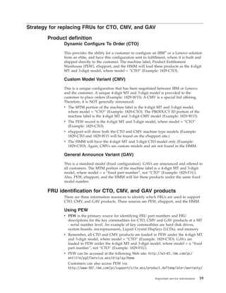 Strategy for replacing FRUs for CTO, CMV, and GAV
Product definition
Dynamic Configure To Order (CTO)
This provides the ability for a customer to configure an IBM®
or a Lenovo solution
from an eSite, and have this configuration sent to fulfillment, where it is built and
shipped directly to the customer. The machine label, Product Entitlement
Warehouse (PEW), eSupport, and the HMM will load these products as the 4-digit
MT and 3-digit model, where model = “CTO” (Example: 1829-CTO).
Custom Model Variant (CMV)
This is a unique configuration that has been negotiated between IBM or Lenovo
and the customer. A unique 4-digit MT and 3-digit model is provided to the
customer to place orders (Example: 1829-W15). A CMV is a special bid offering.
Therefore, it is NOT generally announced.
v The MTM portion of the machine label is the 4-digit MT and 3-digit model,
where model = “CTO” (Example: 1829-CTO). The PRODUCT ID portion of the
machine label is the 4-digit MT and 3-digit CMV model (Example: 1829-W15).
v The PEW record is the 4-digit MT and 3-digit model, where model = “CTO”
(Example: 1829-CTO).
v eSupport will show both the CTO and CMV machine type models (Example:
1829-CTO and 1829-W15 will be found on the eSupport site.)
v The HMM will have the 4-digit MT and 3-digit CTO model only (Example:
1829-CTO). Again, CMVs are custom models and are not found in the HMM.
General Announce Variant (GAV)
This is a standard model (fixed configuration). GAVs are announced and offered to
all customers. The MTM portion of the machine label is a 4-digit MT and 3-digit
model, where model = a “fixed part number”, not “CTO” (Example: 1829-F1U).
Also, PEW, eSupport, and the HMM will list these products under the same fixed
model number.
FRU identification for CTO, CMV, and GAV products
There are three information resources to identify which FRUs are used to support
CTO, CMV, and GAV products. These sources are PEW, eSupport, and the HMM.
Using PEW
v PEW is the primary source for identifying FRU part numbers and FRU
descriptions for the key commodities for CTO, CMV and GAV products at a MT
- serial number level. An example of key commodities are hard disk drives,
system boards, microprocessors, Liquid Crystal Displays (LCDs), and memory.
v Remember, all CTO and CMV products are loaded in PEW under the 4-digit MT
and 3-digit model, where model = “CTO” (Example: 1829-CTO). GAVs are
loaded in PEW under the 4-digit MT and 3-digit model, where model = a “fixed
part number”, not “CTO” (Example: 1829-F1U).
v PEW can be accessed at the following Web site: http://w3-01.ibm.com/pc/
entitle/pg2/Service.wss/display/Home
Customers can also access PEW via
http://www-307.ibm.com/pc/support/site.wss/product.do?template=/warranty/
Important service information 19
 