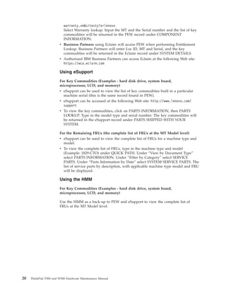 warranty.vm&sitestyle=lenovo
Select Warranty lookup. Input the MT and the Serial number and the list of key
commodities will be returned in the PEW record under COMPONENT
INFORMATION.
v Business Partners using Eclaim will access PEW when performing Entitlement
Lookup. Business Partners will enter Loc ID, MT and Serial, and the key
commodities will be returned in the Eclaim record under SYSTEM DETAILS.
v Authorized IBM Business Partners can access Eclaim at the following Web site:
https://wca.eclaim.com
Using eSupport
For Key Commodities (Examples - hard disk drive, system board,
microprocessor, LCD, and memory)
v eSupport can be used to view the list of key commodities built in a particular
machine serial (this is the same record found in PEW).
v eSupport can be accessed at the following Web site: http://www.lenovo.com/
support
v To view the key commodities, click on PARTS INFORMATION, then PARTS
LOOKUP. Type in the model type and serial number. The key commodities will
be returned in the eSupport record under PARTS SHIPPED WITH YOUR
SYSTEM.
For the Remaining FRUs (the complete list of FRUs at the MT Model level)
v eSupport can be used to view the complete list of FRUs for a machine type and
model.
v To view the complete list of FRUs, type in the machine type and model
(Example: 1829-CTO) under QUICK PATH. Under “View by Document Type”
select PARTS INFORMATION. Under “Filter by Category” select SERVICE
PARTS. Under “Parts Information by Date” select SYSTEM SERVICE PARTS. The
list of service parts by description, with applicable machine type model and FRU
will be displayed.
Using the HMM
For Key Commodities (Examples - hard disk drive, system board,
microprocessor, LCD, and memory)
Use the HMM as a back-up to PEW and eSupport to view the complete list of
FRUs at the MT Model level.
20 ThinkPad T500 and W500 Hardware Maintenance Manual
 