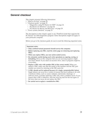 General checkout
This chapter presents following information:
v “What to do first” on page 24
v “Checkout guide” on page 25
– “Diagnostics using PC-Doctor for DOS” on page 26
– “PC-Doctor for Windows” on page 28
– “PC-Doctor for Rescue and Recovery” on page 28
v “Power system checkout” on page 29
The descriptions in this chapter apply to any ThinkPad model that supports the
PC-Doctor®
for DOS diagnostics program. Some descriptions might not apply to
your particular computer.
Before you go to the checkout guide, be sure to read the following important notes.
Important notes:
v Only certified trained personnel should service the computer.
v Before replacing any FRU, read the entire page on removing and replacing
FRUs.
v When you replace FRUs, use new nylon-coated screws.
v Be extremely careful during such write operations as copying, saving, or
formatting. Drives in the computer that you are servicing sequence might
have been altered. If you select an incorrect drive, data or programs might be
overwritten.
v Replace a FRU only with another FRU of the correct model. When you
replace a FRU, make sure that the model of the machine and the FRU part
number are correct by referring to the FRU parts list.
v A FRU should not be replaced because of a single, unreproducible failure.
Single failures can occur for a variety of reasons that have nothing to do with
a hardware defect, such as cosmic radiation, electrostatic discharge, or
software errors. Consider replacing a FRU only when a problem recurs. If you
suspect that a FRU is defective, clear the error log and run the test again. If
the error does not recur, do not replace the FRU.
v Be careful not to replace a nondefective FRU.
© Copyright Lenovo 2008, 2009 23
 