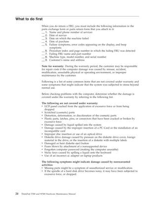 What to do first
When you do return a FRU, you must include the following information in the
parts exchange form or parts return form that you attach to it:
__ 1. Name and phone number of servicer
__ 2. Date of service
__ 3. Date on which the machine failed
__ 4. Date of purchase
__ 5. Failure symptoms, error codes appearing on the display, and beep
symptoms
__ 6. Procedure index and page number in which the failing FRU was detected
__ 7. Failing FRU name and part number
__ 8. Machine type, model number, and serial number
__ 9. Customer’s name and address
Note for warranty: During the warranty period, the customer may be responsible
for repair costs if the computer damage was caused by misuse, accident,
modification, unsuitable physical or operating environment, or improper
maintenance by the customer.
Following is a list of some common items that are not covered under warranty and
some symptoms that might indicate that the system was subjected to stress beyond
normal use.
Before checking problems with the computer, determine whether the damage is
covered under the warranty by referring to the following list:
The following are not covered under warranty:
v LCD panel cracked from the application of excessive force or from being
dropped
v Scratched (cosmetic) parts
v Distortion, deformation, or discoloration of the cosmetic parts
v Plastic parts, latches, pins, or connectors that have been cracked or broken by
excessive force
v Damage caused by liquid spilled into the system
v Damage caused by the improper insertion of a PC Card or the installation of an
incompatible card
v Improper disc insertion or use of an optical drive
v Diskette drive damage caused by pressure on the diskette drive cover, foreign
material in the drive, or the insertion of a diskette with multiple labels
v Damaged or bent diskette eject button
v Fuses blown by attachment of a nonsupported device
v Forgotten computer password (making the computer unusable)
v Sticky keys caused by spilling a liquid onto the keyboard
v Use of an incorrect ac adapter on laptop products
The following symptoms might indicate damage caused by nonwarranted
activities:
v Missing parts might be a symptom of unauthorized service or modification.
v If the spindle of a hard disk drive becomes noisy, it may have been subjected to
excessive force, or dropped.
24 ThinkPad T500 and W500 Hardware Maintenance Manual
 