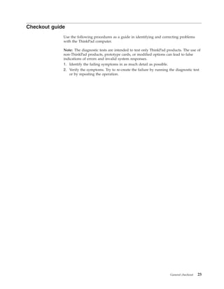 Checkout guide
Use the following procedures as a guide in identifying and correcting problems
with the ThinkPad computer.
Note: The diagnostic tests are intended to test only ThinkPad products. The use of
non-ThinkPad products, prototype cards, or modified options can lead to false
indications of errors and invalid system responses.
1. Identify the failing symptoms in as much detail as possible.
2. Verify the symptoms. Try to re-create the failure by running the diagnostic test
or by repeating the operation.
General checkout 25
 