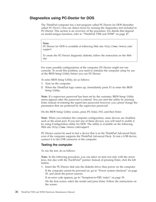 Diagnostics using PC-Doctor for DOS
The ThinkPad computer has a test program called PC-Doctor for DOS (hereafter
called PC-Doctor.) You can detect errors by running the diagnostics test included in
PC-Doctor. This section is an overview of the procedure. For details that depend
on model-unique functions, refer to “ThinkPad T500 and W500” on page 47.
For some possible configurations of the computer, PC-Doctor might not run
correctly. To avoid this problem, you need to initialize the computer setup by use
of the BIOS Setup Utility before you run PC-Doctor.
To enter BIOS Setup Utility, do as follows:
1. Turn on the computer.
2. When the ThinkPad logo comes up, immediately press F1 to enter the BIOS
Setup Utility.
Note: If a supervisor password has been set by the customer, BIOS Setup Utility
menu appears after the password is entered. You can start the utility by pressing
Enter instead of entering the supervisor password; however, you cannot change the
parameters that are protected by the supervisor password.
On the BIOS Setup Utility screen, press F9, Enter, F10, and then Enter.
Note: When you initialize the computer configuration, some devices are disabled,
such as the serial port. If you test one of these devices, you will need to enable it
by using Configuration utility for DOS. The utility is available on the following
Web site: http://www.lenovo.com/support
PC-Doctor cannot be used to test a device that is in the ThinkPad Advanced Dock,
even if the computer supports the ThinkPad Advanced Dock. To test a USB device,
connect it to the USB connector of the computer.
Testing the computer
To run the test, do as follows:
Note: In the following procedure, you can select an item not only with the arrow
keys, but also with the TrackPoint®
pointer. Instead of pressing Enter, click the left
button.
1. Insert the PC-Doctor disk into the diskette drive; then power on the computer.
If the computer cannot be powered on, go to “Power system checkout” on page
29, and check the power sources.
If an error code appears, go to “Symptom-to-FRU index” on page 39.
On the first screen, select the model and press Enter. Follow the instructions on
the screen.
Note:
PC-Doctor for DOS is available at following Web site: http://www.lenovo.com/
support
To create the PC-Doctor diagnostic diskette, follow the instruction on the Web
site.
26 ThinkPad T500 and W500 Hardware Maintenance Manual
 