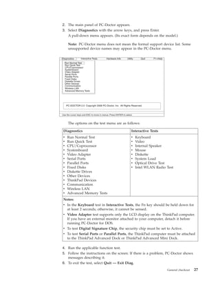 2. The main panel of PC-Doctor appears.
3. Select Diagnostics with the arrow keys, and press Enter.
A pull-down menu appears. (Its exact form depends on the model.)
Note: PC-Doctor menu does not mean the formal support device list. Some
unsupported device names may appear in the PC-Doctor menu.
The options on the test menu are as follows:
Diagnostics Interactive Tests
v Run Normal Test
v Run Quick Test
v CPU/Coprocessor
v Systemboard
v Video Adapter
v Serial Ports
v Parallel Ports
v Fixed Disks
v Diskette Drives
v Other Devices
v ThinkPad Devices
v Communication
v Wireless LAN
v Advanced Memory Tests
v Keyboard
v Video
v Internal Speaker
v Mouse
v Diskette
v System Load
v Optical Drive Test
v Intel WLAN Radio Test
Notes:
v In the Keyboard test in Interactive Tests, the Fn key should be held down for
at least 2 seconds; otherwise, it cannot be sensed.
v Video Adapter test supports only the LCD display on the ThinkPad computer.
If you have an external monitor attached to your computer, detach it before
running PC-Doctor for DOS.
v To test Digital Signature Chip, the security chip must be set to Active.
v To test Serial Ports or Parallel Ports, the ThinkPad computer must be attached
to the ThinkPad Advanced Dock or ThinkPad Advanced Mini Dock.
4. Run the applicable function test.
5. Follow the instructions on the screen. If there is a problem, PC-Doctor shows
messages describing it.
6. To exit the test, select Quit — Exit Diag.
Diagnostics
Run Normal Test
Run Quick Test
CPU/Coprocessor
Systemboard
Video Adapter
Serial Ports
Parallel Ports
Fixed Disks
Diskette Drives
Other Devices
Communication
Advanced Memory Tests
Interactive Tests Hardware Info Utility Quit F1=Help
PC-DOCTOR 2.0 Copyright 2008 PC-Doctor, Inc. All Rights Reserved.
Use the cursor keys and ESC to move in menus. Press ENTER to select.
Wireless LAN
General checkout 27
 