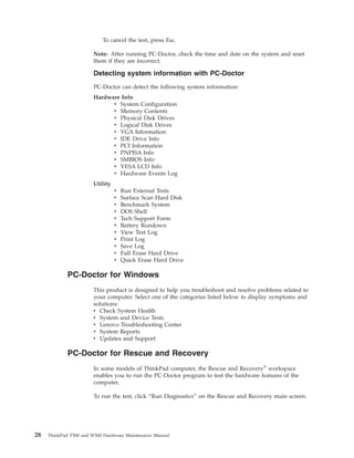 To cancel the test, press Esc.
Note: After running PC-Doctor, check the time and date on the system and reset
them if they are incorrect.
Detecting system information with PC-Doctor
PC-Doctor can detect the following system information:
Hardware Info
v System Configuration
v Memory Contents
v Physical Disk Drives
v Logical Disk Drives
v VGA Information
v IDE Drive Info
v PCI Information
v PNPISA Info
v SMBIOS Info
v VESA LCD Info
v Hardware Events Log
Utility
v Run External Tests
v Surface Scan Hard Disk
v Benchmark System
v DOS Shell
v Tech Support Form
v Battery Rundown
v View Test Log
v Print Log
v Save Log
v Full Erase Hard Drive
v Quick Erase Hard Drive
PC-Doctor for Windows
This product is designed to help you troubleshoot and resolve problems related to
your computer. Select one of the categories listed below to display symptoms and
solutions:
v Check System Health
v System and Device Tests
v Lenovo Troubleshooting Center
v System Reports
v Updates and Support
PC-Doctor for Rescue and Recovery
In some models of ThinkPad computer, the Rescue and Recovery®
workspace
enables you to run the PC-Doctor program to test the hardware features of the
computer.
To run the test, click “Run Diagnostics” on the Rescue and Recovery main screen.
28 ThinkPad T500 and W500 Hardware Maintenance Manual
 