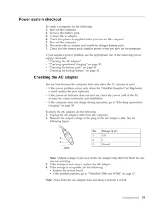 Power system checkout
To verify a symptom, do the following:
1. Turn off the computer.
2. Remove the battery pack.
3. Connect the ac adapter.
4. Check that power is supplied when you turn on the computer.
5. Turn off the computer.
6. Disconnect the ac adapter and install the charged battery pack.
7. Check that the battery pack supplies power when you turn on the computer.
If you suspect a power problem, see the appropriate one of the following power
supply checkouts:
v “Checking the AC adapter”
v “Checking operational charging” on page 30
v “Checking the battery pack” on page 30
v “Checking the backup battery” on page 31
Checking the AC adapter
You are here because the computer fails only when the AC adapter is used.
v If the power problem occurs only when the ThinkPad Essential Port Replicator
is used, replace the port replicator.
v If the power-on indicator does not turn on, check the power cord of the AC
adapter for correct continuity and installation.
v If the computer does not charge during operation, go to “Checking operational
charging” on page 30
To check the AC adapter, do the following:
1. Unplug the AC adapter cable from the computer.
2. Measure the output voltage at the plug of the AC adapter cable. See the
following figure:
1
2
3
(20V)
Pin Voltage (V dc)
1 +20
2 0
3 Ground
Note: Output voltage of pin no.2 of the AC adapter may different from the one
you are servicing.
3. If the voltage is not correct, replace the AC adapter.
4. If the voltage is acceptable, do the following:
v Replace the system board.
v If the problem persists, go to “ThinkPad T500 and W500” on page 47.
Note: Noise from the AC adapter does not always indicate a defect.
General checkout 29
 