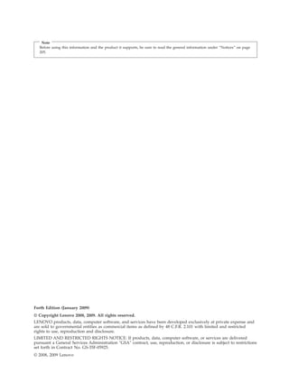 Note
Before using this information and the product it supports, be sure to read the general information under “Notices” on page
205.
Forth Edition (January 2009)
© Copyright Lenovo 2008, 2009. All rights reserved.
LENOVO products, data, computer software, and services have been developed exclusively at private expense and
are sold to governmental entities as commercial items as defined by 48 C.F.R. 2.101 with limited and restricted
rights to use, reproduction and disclosure.
LIMITED AND RESTRICTED RIGHTS NOTICE: If products, data, computer software, or services are delivered
pursuant a General Services Administration ″GSA″ contract, use, reproduction, or disclosure is subject to restrictions
set forth in Contract No. GS-35F-05925.
© 2008, 2009 Lenovo
 