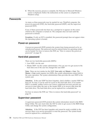 8. When the recovery process is complete, the Welcome to Microsoft Windows
screen is displayed. Follow the instructions on the screen to complete the
Windows setup.
Passwords
As many as three passwords may be needed for any ThinkPad computer: the
power-on password (POP), the hard-disk password (HDP), and the supervisor
password (SVP).
If any of these passwords has been set, a prompt for it appears on the screen
whenever the computer is turned on. The computer does not start until the
password is entered.
Exception: If only an SVP is installed, the password prompt does not appear when
the operating system is booted.
Power-on password
A power-on password (POP) protects the system from being powered on by an
unauthorized person. The password must be entered before an operating system
can be booted. For how to remove the POP, see “How to remove the power-on
password” on page 35.
Hard-disk password
There are two hard-disk passwords (HDPs):
v User HDP—for the user
v Master HDP—for the system administrator, who can use it to get access to the
hard disk even if the user has changed the user HDP
Note: There are two modes for the HDP: User only and Master + User. The
Master + User mode requires two HDPs; the system administrator enters both in
the same operation. The system administrator then provides the user HDP to the
system user.
Attention: If the user HDP has been forgotten, check whether a master HDP has
been set. If it has, it can be used for access to the hard disk drive. If no master
HDP is available, neither Lenovo nor Lenovo authorized servicers provide any
services to reset either the user or the master HDP, or to recover data from the
hard disk drive. The hard disk drive can be replaced for a scheduled fee.
For how to remove the POP, see “How to remove the hard-disk password” on
page 35.
Supervisor password
A supervisor password (SVP) protects the system information stored in the BIOS
Setup Utility. The user must enter the SVP in order to get access to the BIOS Setup
Utility and change the system configuration.
Attention: If the SVP has been forgotten and cannot be made available to the
servicer, there is no service procedure to reset the password. The system board
must be replaced for a scheduled fee.
34 ThinkPad T500 and W500 Hardware Maintenance Manual
 
