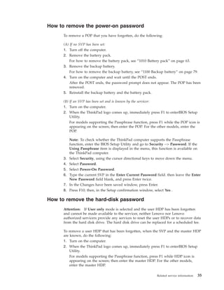 How to remove the power-on password
To remove a POP that you have forgotten, do the following:
(A) If no SVP has been set:
1. Turn off the computer.
2. Remove the battery pack.
For how to remove the battery pack, see “1010 Battery pack” on page 63.
3. Remove the backup battery.
For how to remove the backup battery, see “1100 Backup battery” on page 79.
4. Turn on the computer and wait until the POST ends.
After the POST ends, the password prompt does not appear. The POP has been
removed.
5. Reinstall the backup battery and the battery pack.
(B) If an SVP has been set and is known by the servicer:
1. Turn on the computer.
2. When the ThinkPad logo comes up, immediately press F1 to enterBIOS Setup
Utility.
For models supporting the Passphrase function, press F1 while the POP icon is
appearing on the screen; then enter the POP. For the other models, enter the
POP.
Note: To check whether the ThinkPad computer supports the Passphrase
function, enter the BIOS Setup Utility and go to Security --> Password. If the
Using Passphrase item is displayed in the menu, this function is available on
the ThinkPad computer.
3. Select Security, using the cursor directional keys to move down the menu.
4. Select Password.
5. Select Power-On Password.
6. Type the current SVP in the Enter Current Password field. then leave the Enter
New Password field blank, and press Enter twice.
7. In the Changes have been saved window, press Enter.
8. Press F10; then, in the Setup confirmation window, select Yes .
How to remove the hard-disk password
Attention: If User only mode is selected and the user HDP has been forgotten
and cannot be made available to the servicer, neither Lenovo nor Lenovo
authorized servicers provide any services to reset the user HDPs or to recover data
from the hard disk drive. The hard disk drive can be replaced for a scheduled fee.
To remove a user HDP that has been forgotten, when the SVP and the master HDP
are known, do the following:
1. Turn on the computer.
2. When the ThinkPad logo comes up, immediately press F1 to enterBIOS Setup
Utility.
For models supporting the Passphrase function, press F1 while HDP icon is
appearing on the screen; then enter the master HDP. For the other models,
enter the master HDP.
Related service information 35
 