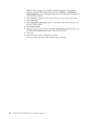 Note: To check whether the ThinkPad computer supports the Passphrase
function, enter the BIOS Setup Utility and go to Security --> Password. If
Using Passphrase item is displayed in the menu, this function is available on
the ThinkPad computer.
3. Select Security, using the cursor directional keys to move down the menu.
4. Select Password.
5. Select Hard-disk x password, where x is the letter of the hard disk drive. A
pop-up window opens.
6. Select Master HDP.
7. Type the current master HDP in the Enter Current Password field. then leave
the Enter New Password field blank, and press Enter twice.
8. Press F10.
9. Select Yes in the Setup Configuration window.
Both user HDP and master HDP will have been removed.
36 ThinkPad T500 and W500 Hardware Maintenance Manual
 