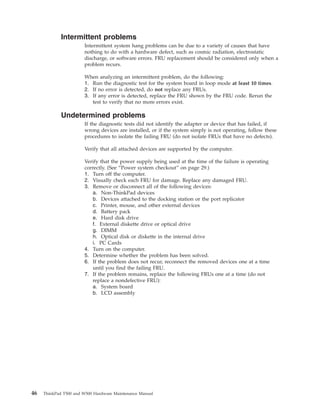 Intermittent problems
Intermittent system hang problems can be due to a variety of causes that have
nothing to do with a hardware defect, such as cosmic radiation, electrostatic
discharge, or software errors. FRU replacement should be considered only when a
problem recurs.
When analyzing an intermittent problem, do the following:
1. Run the diagnostic test for the system board in loop mode at least 10 times.
2. If no error is detected, do not replace any FRUs.
3. If any error is detected, replace the FRU shown by the FRU code. Rerun the
test to verify that no more errors exist.
Undetermined problems
If the diagnostic tests did not identify the adapter or device that has failed, if
wrong devices are installed, or if the system simply is not operating, follow these
procedures to isolate the failing FRU (do not isolate FRUs that have no defects).
Verify that all attached devices are supported by the computer.
Verify that the power supply being used at the time of the failure is operating
correctly. (See “Power system checkout” on page 29.)
1. Turn off the computer.
2. Visually check each FRU for damage. Replace any damaged FRU.
3. Remove or disconnect all of the following devices:
a. Non-ThinkPad devices
b. Devices attached to the docking station or the port replicator
c. Printer, mouse, and other external devices
d. Battery pack
e. Hard disk drive
f. External diskette drive or optical drive
g. DIMM
h. Optical disk or diskette in the internal drive
i. PC Cards
4. Turn on the computer.
5. Determine whether the problem has been solved.
6. If the problem does not recur, reconnect the removed devices one at a time
until you find the failing FRU.
7. If the problem remains, replace the following FRUs one at a time (do not
replace a nondefective FRU):
a. System board
b. LCD assembly
46 ThinkPad T500 and W500 Hardware Maintenance Manual
 