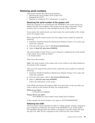 Retaining serial numbers
This section includes the following descriptions:
v “Restoring the serial number of the system unit”
v “Retaining the UUID”
v “Reading or writing the ECA information” on page 61
Restoring the serial number of the system unit
When the computer was manufactured, the EEPROM on the system board was
loaded with the serial numbers of the system and all major components. These
numbers need to remain the same throughout the life of the computer.
If you replace the system board, you must restore the serial number of the system
unit to its original value.
Before replacing the system board, save the original serial number by doing the
following:
1. Install the ThinkPad Hardware Maintenance Diskette Version 1.73 or later, and
restart the computer.
2. From the main menu, select 1. Set System Identification.
3. Select 2. Read S/N data from EEPROM.
The serial number of each device in your computer is displayed; the serial number
of the system unit is listed as follows:
v 20: Serial number
Write down that number.
Note: The serial number of the system unit is also written on the label attached to
the bottom of the computer.
After you have replaced the system board, restore the serial number by doing the
following:
1. Install the ThinkPad Hardware Maintenance Diskette Version 1.73 or later and
restart the computer.
2. From the main menu, select 1. Set System Identification.
3. Select 1. Add S/N data from EEPROM.
Follow the instructions on the screen.
If the MTM and Product ID numbers differ from each other on the rear label, use
what is shown for the Product ID field. See example below:
MTM on rear label:
TTTT-CTO S/N SSSSSSS
Product ID on rear label:
TTTT-MMM (Use this number when setting Serial Number)
In the example, the Serial Number to be input is ’1STTTTMMMSSSSSSS’.
Retaining the UUID
The Universally Unique Identifier (UUID) is a 128-bit number uniquely assigned to
your computer at production and stored in the EEPROM of your system board.
The algorithm that generates the number is designed to provide unique IDs until
the year A.D. 3400. No two computers in the world have the same number.
ThinkPad T500 and W500 59
 