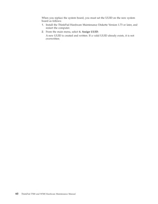 When you replace the system board, you must set the UUID on the new system
board as follows:
1. Install the ThinkPad Hardware Maintenance Diskette Version 1.73 or later, and
restart the computer.
2. From the main menu, select 4. Assign UUID.
A new UUID is created and written. If a valid UUID already exists, it is not
overwritten.
60 ThinkPad T500 and W500 Hardware Maintenance Manual
 