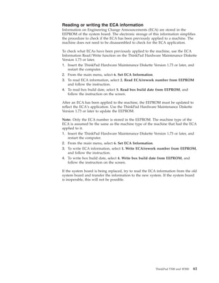 Reading or writing the ECA information
Information on Engineering Change Announcements (ECA) are stored in the
EEPROM of the system board. The electronic storage of this information simplifies
the procedure to check if the ECA has been previously applied to a machine. The
machine does not need to be disassembled to check for the ECA application.
To check what ECAs have been previously applied to the machine, use the ECA
Information Read/Write function on the ThinkPad Hardware Maintenance Diskette
Version 1.73 or later.
1. Insert the ThinkPad Hardware Maintenance Diskette Version 1.73 or later, and
restart the computer.
2. From the main menu, select 6. Set ECA Information.
3. To read ECA information, select 2. Read ECA/rework number from EEPROM
and follow the instruction.
4. To read box build date, select 5. Read box build date from EEPROM, and
follow the instruction on the screen.
After an ECA has been applied to the machine, the EEPROM must be updated to
reflect the ECA’s application. Use the ThinkPad Hardware Maintenance Diskette
Version 1.73 or later to update the EEPROM.
Note: Only the ECA number is stored in the EEPROM. The machine type of the
ECA is assumed be the same as the machine type of the machine that had the ECA
applied to it.
1. Insert the ThinkPad Hardware Maintenance Diskette Version 1.73 or later, and
restart the computer.
2. From the main menu, select 6. Set ECA Information.
3. To write ECA information, select 1. Write ECA/rework number from EEPROM,
and follow the instruction.
4. To write box build date, select 4. Write box build date from EEPROM, and
follow the instruction on the screen.
If the system board is being replaced, try to read the ECA information from the old
system board and transfer the information to the new system. If the system board
is inoperable, this will not be possible.
ThinkPad T500 and W500 61
 