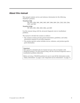 About this manual
This manual contains service and reference information for the following
ThinkPad®
products.
ThinkPad T500
MT 2055, 2056, 2081, 2082, 2083, 2087, 2088, 2089, 2241, 2242, 2243, 2246,
2247, and 2261
ThinkPad W500
MT 4058, 4061, 4062, 4063, 4064, and 4065
Use this manual along with the advanced diagnostic tests to troubleshoot
problems.
The manual is divided into sections as follows:
v The common sections provide general information, guidelines, and safety
information required in servicing computers.
v The product-specific section includes service, reference, and product-specific
parts information.
Important:
This manual is intended only for trained servicers who are familiar with
ThinkPad products. Use this manual along with the advanced diagnostic tests to
troubleshoot problems effectively.
Before servicing a ThinkPad product, be sure to read all the information under
“Safety information” on page 1 and “Important service information” on page 17.
© Copyright Lenovo 2008, 2009 v
 