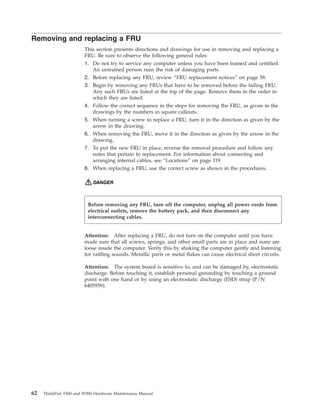 Removing and replacing a FRU
This section presents directions and drawings for use in removing and replacing a
FRU. Be sure to observe the following general rules:
1. Do not try to service any computer unless you have been trained and certified.
An untrained person runs the risk of damaging parts.
2. Before replacing any FRU, review “FRU replacement notices” on page 58.
3. Begin by removing any FRUs that have to be removed before the failing FRU.
Any such FRUs are listed at the top of the page. Remove them in the order in
which they are listed.
4. Follow the correct sequence in the steps for removing the FRU, as given in the
drawings by the numbers in square callouts.
5. When turning a screw to replace a FRU, turn it in the direction as given by the
arrow in the drawing.
6. When removing the FRU, move it in the direction as given by the arrow in the
drawing.
7. To put the new FRU in place, reverse the removal procedure and follow any
notes that pertain to replacement. For information about connecting and
arranging internal cables, see “Locations” on page 119.
8. When replacing a FRU, use the correct screw as shown in the procedures.
DANGER
Attention: After replacing a FRU, do not turn on the computer until you have
made sure that all screws, springs, and other small parts are in place and none are
loose inside the computer. Verify this by shaking the computer gently and listening
for rattling sounds. Metallic parts or metal flakes can cause electrical short circuits.
Attention: The system board is sensitive to, and can be damaged by, electrostatic
discharge. Before touching it, establish personal grounding by touching a ground
point with one hand or by using an electrostatic discharge (ESD) strap (P/N
6405959).
Before removing any FRU, turn off the computer, unplug all power cords from
electrical outlets, remove the battery pack, and then disconnect any
interconnecting cables.
62 ThinkPad T500 and W500 Hardware Maintenance Manual
 