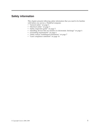 Safety information
This chapter presents following safety information that you need to be familiar
with before you service a ThinkPad computer.
v “General safety” on page 2
v “Electrical safety” on page 3
v “Safety inspection guide” on page 5
v “Handling devices that are sensitive to electrostatic discharge” on page 6
v “Grounding requirements” on page 6
v “Safety notices: multilingual translations” on page 7
v “Laser compliance statement” on page 14
© Copyright Lenovo 2008, 2009 1
 