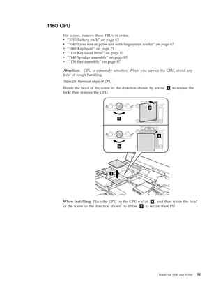 1160 CPU
For access, remove these FRUs in order:
v “1010 Battery pack” on page 63
v “1040 Palm rest or palm rest with fingerprint reader” on page 67
v “1060 Keyboard” on page 71
v “1120 Keyboard bezel” on page 81
v “1140 Speaker assembly” on page 85
v “1150 Fan assembly” on page 87
Attention: CPU is extremely sensitive. When you service the CPU, avoid any
kind of rough handling.
Table 29. Removal steps of CPU
Rotate the head of the screw in the direction shown by arrow 1 to release the
lock; then remove the CPU.
3
1
b
a
2
When installing: Place the CPU on the CPU socket a , and then rotate the head
of the screw in the direction shown by arrow b to secure the CPU.
ThinkPad T500 and W500 91
 