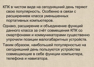 КПК в чистом виде на сегодняшний день теряют
свою популярность. Особенно в связи с
расширением класса уменьшенных
портативных компьютеров.
Однако, расширение и объединение функций
данного класса за счёт совмещения КПК со
смартфонами и коммуникаторами существенно
упрочили позиции малогабаритных устройств.
Таким образом, наибольшей популярностью на
сегодняшний день пользуются устройства
совмещающие в себе функции компьютера,
телефона и навигатора.
 