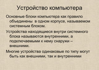 Устройство компьютера
Основные блоки компьютера как правило
объединены в одном корпусе, называемом
системным блоком.
Устройства находящиеся внутри системного
блока называются внутренними, а
подключаемыми к нему снаружи –
внешними.
Многие устройства одинаковые по типу могут
быть как внешними, так и внутренними
 