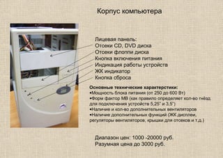 Корпус компьютера
Лицевая панель:
Отсеки CD, DVD диска
Отсеки флоппи диска
Кнопка включения питания
Индикация работы устройств
ЖК индикатор
Кнопка сброса
Основные технические характерстики:
•Мощность блока питания (от 250 до 600 Вт)
•Форм фактор МВ (как правило определяет кол-во гнёзд
для подключения устройств 5,25” и 3,5”)
•Наличие и кол-во дополнительных вентиляторов
•Наличие дополнительных функций (ЖК дисплеи,
регуляторы вентиляторов, крышки для отсеков и т.д.)
Диапазон цен: 1000 -20000 руб.
Разумная цена до 3000 руб.
 