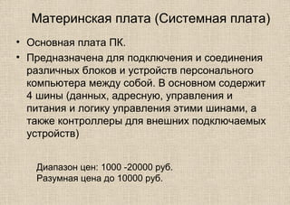 Материнская плата (Системная плата)
• Основная плата ПК.
• Предназначена для подключения и соединения
различных блоков и устройств персонального
компьютера между собой. В основном содержит
4 шины (данных, адресную, управления и
питания и логику управления этими шинами, а
также контроллеры для внешних подключаемых
устройств)
Диапазон цен: 1000 -20000 руб.
Разумная цена до 10000 руб.
 