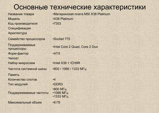 Основные технические характеристики
Название товара •Материнская плата MSI X38 Platinum
Модель •X38 Platinum
Код производителя •7353
Спецификация
Архитектура
Семейство процессоров •Socket 775
Поддерживаемые
процессоры
•Intel Core 2 Quad, Core 2 Duo
Форм-фактор •ATX
Чипсет
Набор микросхем •Intel X38 + ICH9R
Частота системной шины •800 / 1066 / 1333 МГц
Память
Количество слотов •4
Тип модулей •DDR3
Поддерживаемые частоты
•800 МГц
•1066 МГц
•1333 МГц
Максимальный объем •8 Гб
 