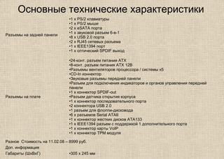 Основные технические характеристики
Разъемы на задней панели
•1 x PS/2 клавиатуры
•1 x PS/2 мыши
•2 x eSATA порта
•1 x звуковой разъем 6-в-1
•8 x USB 2.0 порта
•2 x RJ45 сетевых разъема
•1 x IEEE1394 порт
•1 x оптический SPDIF выход
Разъемы на плате
•24-конт. разъем питания ATX
•8-конт. разъем питания ATX 12В
•Разъемы вентиляторов процессора / системы x5
•CD-In коннектор
•Звуковые разъемы передней панели
•Разъем для подключения индикаторов и органов управления передней
панели
•1 x коннектор SPDIF-out
•Разъем датчика открытия корпуса
•1 x коннектор последовательного порта
•2 коннектора USB 2.0
•1 разъем для флоппи-дисковода
•6 x разъемов Serial ATAII
•1 х коннектор жестких дисков ATA133
•1 x IEEE1394 разъем с поддержкой 1 дополнительного порта
•1 x коннектор карты VoIP
•1 x коннектор TPM модуля
Разное Стоимость на 11.02.08 – 8999 руб.
Доп. информация
Габариты (ШхВхГ) •305 х 245 мм
 