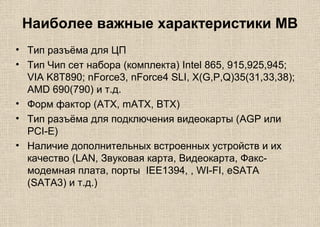 Наиболее важные характеристики MB
• Тип разъёма для ЦП
• Тип Чип сет набора (комплекта) Intel 865, 915,925,945;
VIA K8T890; nForce3, nForce4 SLI, X(G,P,Q)35(31,33,38);
AMD 690(790) и т.д.
• Форм фактор (ATX, mATX, BTX)
• Тип разъёма для подключения видеокарты (AGP или
PCI-E)
• Наличие дополнительных встроенных устройств и их
качество (LAN, Звуковая карта, Видеокарта, Факс-
модемная плата, порты IEE1394, , WI-FI, eSATA
(SATA3) и т.д.)
 