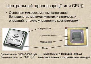 Центральный процессор(ЦП или CPU))
• Основная микросхема, выполняющая
большинство математических и логических
операций, а также управление компьютером
Корпус ЦП
Контакты
Метка
Маркировка
Диапазон цен: 1000 -35000 руб.
Разумная цена до 10000 руб.
Intel® Celeron™-D 2.26/256 – 999 руб
Intel Core 2 Extreme 3.0G/1333MHz/8M- 34999 руб
 
