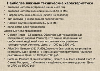 Наиболее важные технические характеристики
• Тактовая частота внутренней шины 2-4,6 Ггц.
• Тактовая частота внешней шины 533-1333 Mгц.
• Разрядность шины данных (32 или 64 разряда)
• Тип корпуса (в какой разъём подключается)
• Hазмер внутренней памяти L2 (2-8 Mb)
• Количество ядер процессора
Основные типы процессоров:
• Celeron (Intel) – 32 разряда. Облегчённый (удешевлённый
(бюджетный) вариант Pentium). Это самый медленный, но
стабильный, надёжный и мало критичен к нарушениям
температурных режимов. Цена: от 1000 до 2500 руб.
• Atlon(64), Sempron(32) (AMD) Довольно быстрый, но капризный и
нестабильный и критичен к нарушению температурного Наиболее
разгоняемый Цена: от 1000 до 7500 руб.
• Pentium, Pentium D, Intel Core(Intel), Core 2 Duo, Core 2 Quad, Core i7
Самые быстрые, стабильные и надёжные, но самые дорогие. Цена:
от 2700 до 35000 руб.
 