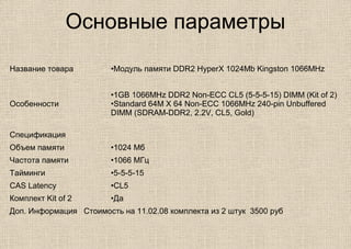 Основные параметры
Название товара •Модуль памяти DDR2 HyperX 1024Mb Kingston 1066MHz
Особенности
•1GB 1066MHz DDR2 Non-ECC CL5 (5-5-5-15) DIMM (Kit of 2)
•Standard 64M X 64 Non-ECC 1066MHz 240-pin Unbuffered
DIMM (SDRAM-DDR2, 2.2V, CL5, Gold)
Спецификация
Объем памяти •1024 Мб
Частота памяти •1066 МГц
Тайминги •5-5-5-15
CAS Latency •CL5
Комплект Kit of 2 •Да
Доп. Информация Стоимость на 11.02.08 комплекта из 2 штук 3500 руб
 