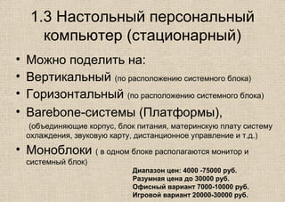 1.3 Настольный персональный
компьютер (стационарный)
• Можно поделить на:
• Вертикальный (по расположению системного блока)
• Горизонтальный (по расположению системного блока)
• Вarebone-системы (Платформы),
(объединяющие корпус, блок питания, материнскую плату систему
охлаждения, звуковую карту, дистанционное управление и т.д.)
• Моноблоки ( в одном блоке располагаются монитор и
системный блок)
Диапазон цен: 4000 -75000 руб.
Разумная цена до 30000 руб.
Офисный вариант 7000-10000 руб.
Игровой вариант 20000-30000 руб.
 
