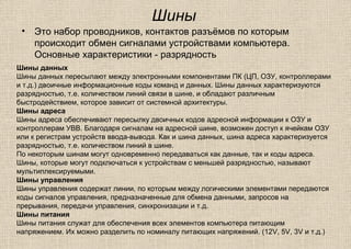 Шины
• Это набор проводников, контактов разъёмов по которым
происходит обмен сигналами устройствами компьютера.
Основные характеристики - разрядность
Шины данных
Шины данных пересылают между электронными компонентами ПК (ЦП, ОЗУ, контроллерами
и т.д.) двоичные информационные коды команд и данных. Шины данных характеризуются
разрядностью, т.е. количеством линий связи в шине, и обладают различным
быстродействием, которое зависит от системной архитектуры.
Шины адреса
Шины адреса обеспечивают пересылку двоичных кодов адресной информации к ОЗУ и
контроллерам УВВ. Благодаря сигналам на адресной шине, возможен доступ к ячейкам ОЗУ
или к регистрам устройств ввода-вывода. Как и шина данных, шина адреса характеризуется
разрядностью, т.е. количеством линий в шине.
По некоторым шинам могут одновременно передаваться как данные, так и коды адреса.
Шины, которые могут подключаться к устройствам с меньшей разрядностью, называют
мультиплексируемыми.
Шины управления
Шины управления содержат линии, по которым между логическими элементами передаются
коды сигналов управления, предназначенные для обмена данными, запросов на
прерывания, передачи управления, синхронизации и т.д.
Шины питания
Шины питания служат для обеспечения всех элементов компьютера питающим
напряжением. Их можно разделить по номиналу питающих напряжений. (12V, 5V, 3V и т.д.)
 