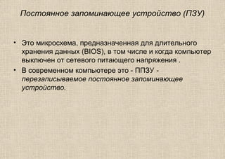 Постоянное запоминающее устройство (ПЗУ)
• Это микросхема, предназначенная для длительного
хранения данных (BIOS), в том числе и когда компьютер
выключен от сетевого питающего напряжения .
• В современном компьютере это - ППЗУ -
перезаписываемое постоянное запоминающее
устройство.
 