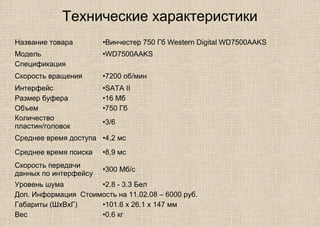 Технические характеристики
Название товара •Винчестер 750 Гб Western Digital WD7500AAKS
Модель •WD7500AAKS
Спецификация
Скорость вращения •7200 об/мин
Интерфейс •SATA II
Размер буфера •16 Мб
Объем •750 Гб
Количество
пластин/головок
•3/6
Среднее время доступа •4,2 мс
Среднее время поиска •8,9 мс
Скорость передачи
данных по интерфейсу
•300 Мб/с
Уровень шума •2.8 - 3.3 Бел
Доп. Информация Стоимость на 11.02.08 – 6000 руб.
Габариты (ШхВхГ) •101.6 x 26.1 x 147 мм
Вес •0.6 кг
 
